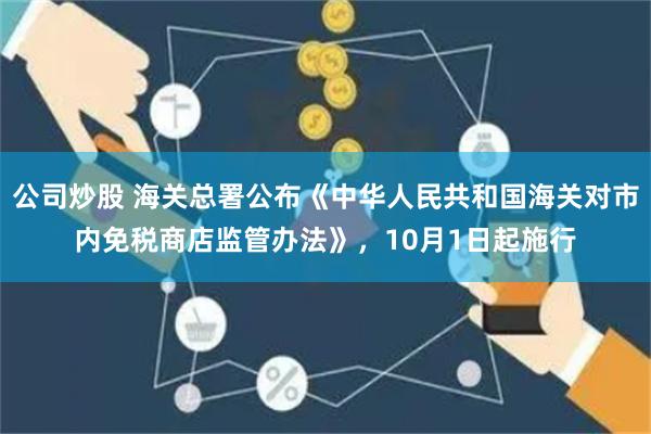 公司炒股 海关总署公布《中华人民共和国海关对市内免税商店监管办法》，10月1日起施行
