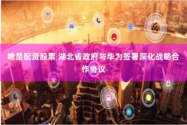 啥是配资股票 湖北省政府与华为签署深化战略合作协议