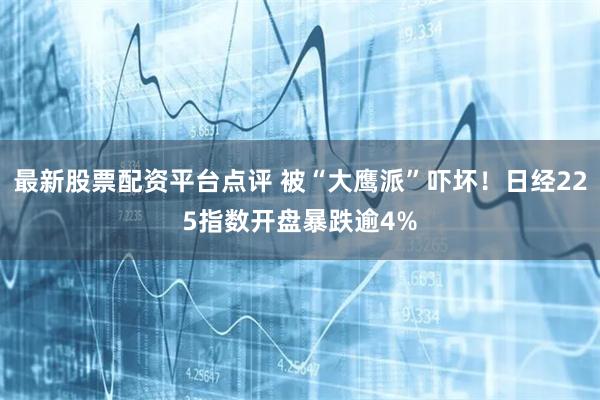 最新股票配资平台点评 被“大鹰派”吓坏！日经225指数开盘暴跌逾4%