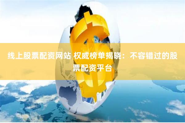 线上股票配资网站 权威榜单揭晓：不容错过的股票配资平台