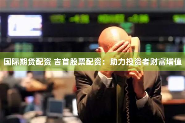 国际期货配资 吉首股票配资：助力投资者财富增值