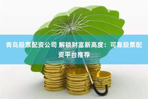 青岛股票配资公司 解锁财富新高度：可靠股票配资平台推荐