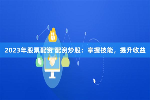 2023年股票配资 配资炒股：掌握技能，提升收益