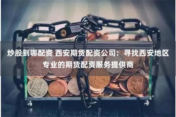 炒股到哪配资 西安期货配资公司：寻找西安地区专业的期货配资服务提供商