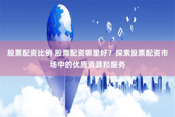 股票配资比例 股票配资哪里好？探索股票配资市场中的优质资源和服务