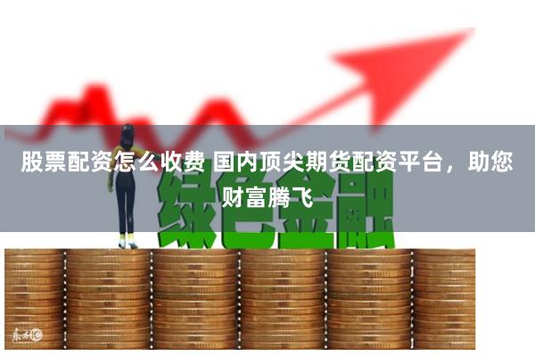 股票配资怎么收费 国内顶尖期货配资平台，助您财富腾飞