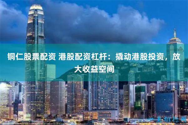 铜仁股票配资 港股配资杠杆：撬动港股投资，放大收益空间