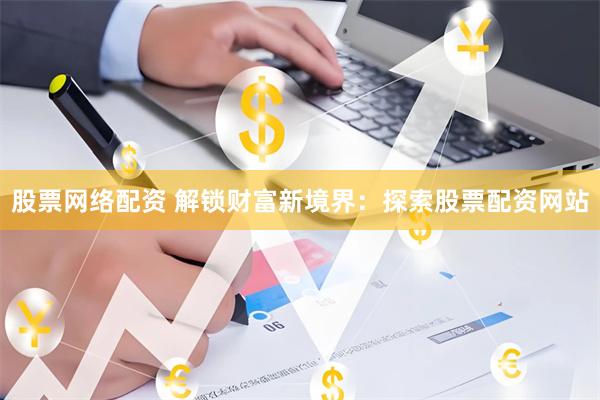 股票网络配资 解锁财富新境界：探索股票配资网站