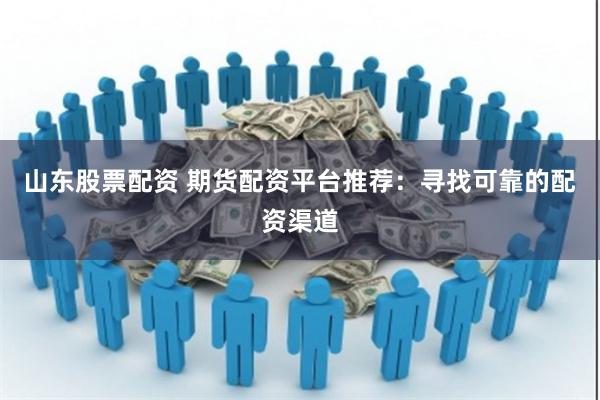 山东股票配资 期货配资平台推荐：寻找可靠的配资渠道