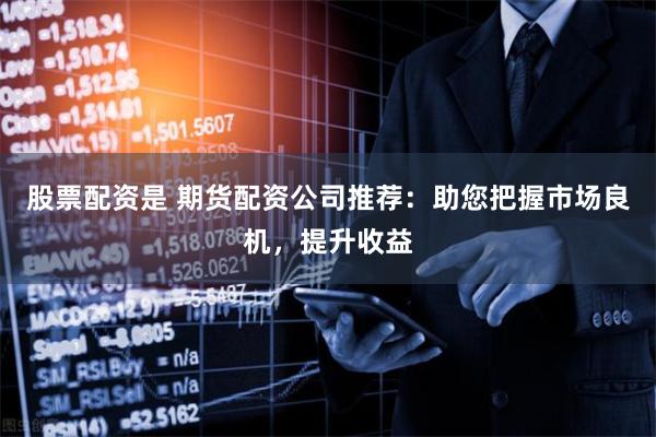 股票配资是 期货配资公司推荐：助您把握市场良机，提升收益